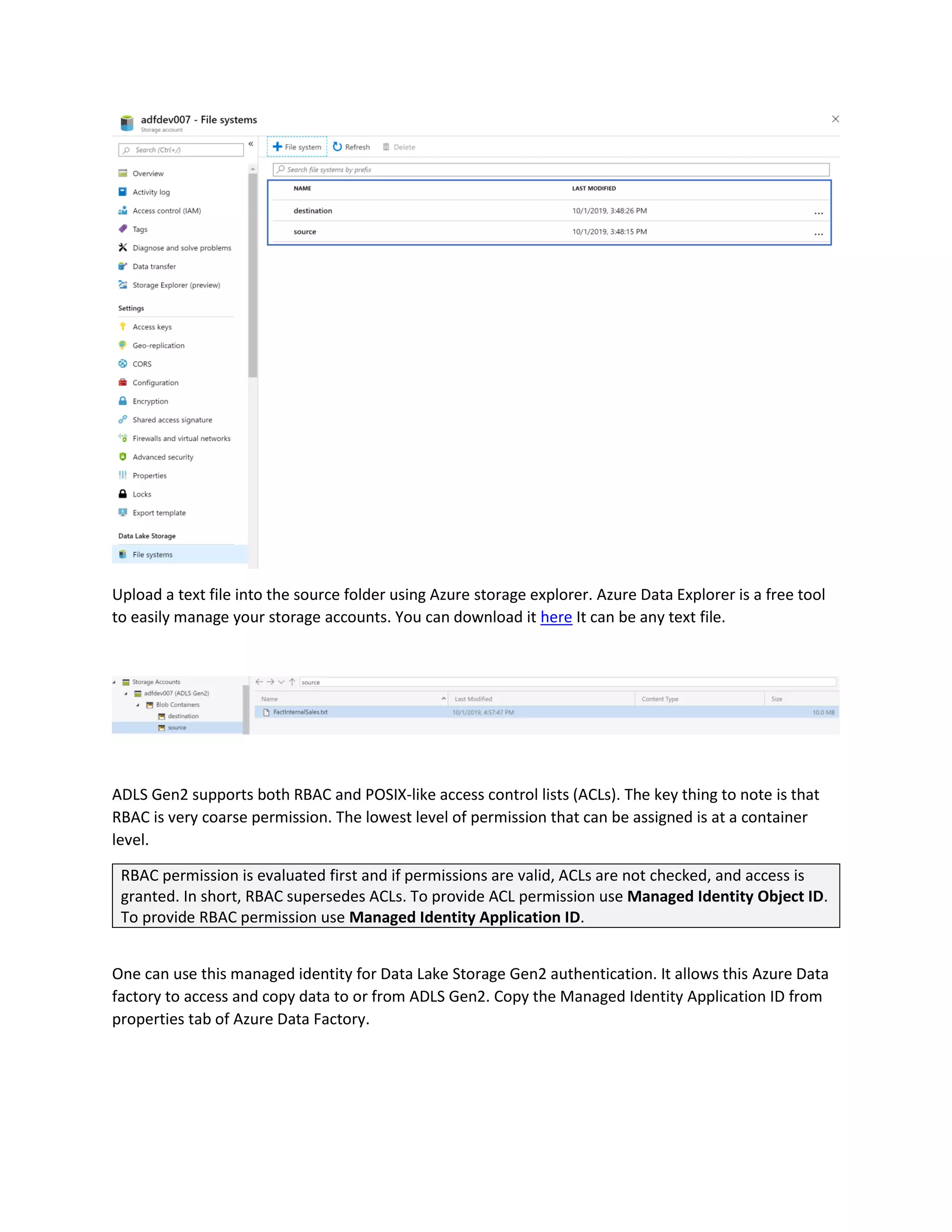 Upload a text file into the source folder using Azure storage explorer. Azure Data Explorer is a free tool
to easily manage your storage accounts. You can download it here It can be any text file.
ADLS Gen2 supports both RBAC and POSIX-like access control lists (ACLs). The key thing to note is that
RBAC is very coarse permission. The lowest level of permission that can be assigned is at a container
level.
RBAC permission is evaluated first and if permissions are valid, ACLs are not checked, and access is
granted. In short, RBAC supersedes ACLs. To provide ACL permission use Managed Identity Object ID.
To provide RBAC permission use Managed Identity Application ID.
One can use this managed identity for Data Lake Storage Gen2 authentication. It allows this Azure Data
factory to access and copy data to or from ADLS Gen2. Copy the Managed Identity Application ID from
properties tab of Azure Data Factory.
 