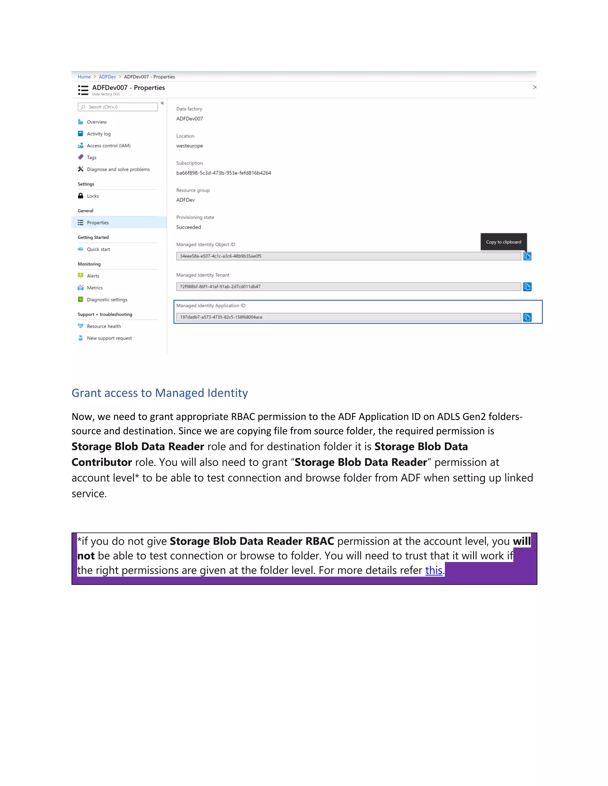 Grant access to Managed Identity
Now, we need to grant appropriate RBAC permission to the ADF Application ID on ADLS Gen2 folders-
source and destination. Since we are copying file from source folder, the required permission is
Storage Blob Data Reader role and for destination folder it is Storage Blob Data
Contributor role. You will also need to grant “Storage Blob Data Reader” permission at
account level* to be able to test connection and browse folder from ADF when setting up linked
service.
*if you do not give Storage Blob Data Reader RBAC permission at the account level, you will
not be able to test connection or browse to folder. You will need to trust that it will work if
the right permissions are given at the folder level. For more details refer this.
 