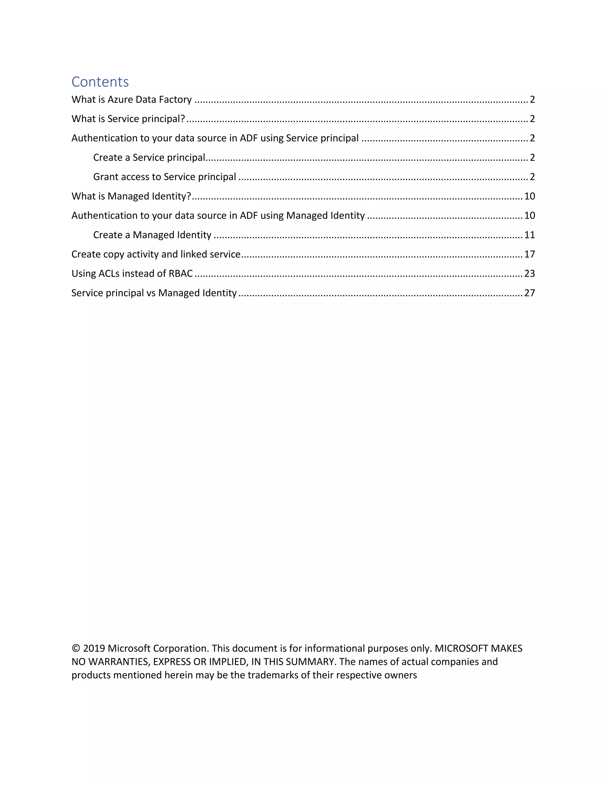 Contents
What is Azure Data Factory ..........................................................................................................................2
What is Service principal?.............................................................................................................................2
Authentication to your data source in ADF using Service principal .............................................................2
Create a Service principal......................................................................................................................2
Grant access to Service principal ..........................................................................................................2
What is Managed Identity?.........................................................................................................................10
Authentication to your data source in ADF using Managed Identity .........................................................10
Create a Managed Identity .................................................................................................................11
Create copy activity and linked service.......................................................................................................17
Using ACLs instead of RBAC ........................................................................................................................23
Service principal vs Managed Identity........................................................................................................27
© 2019 Microsoft Corporation. This document is for informational purposes only. MICROSOFT MAKES
NO WARRANTIES, EXPRESS OR IMPLIED, IN THIS SUMMARY. The names of actual companies and
products mentioned herein may be the trademarks of their respective owners
 