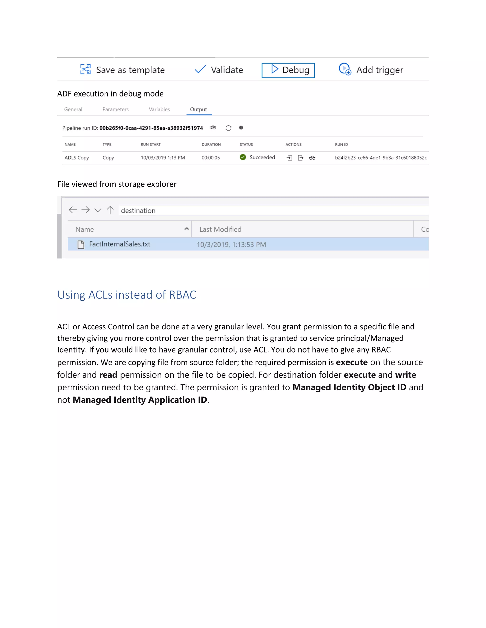 ADF execution in debug mode
File viewed from storage explorer
Using ACLs instead of RBAC
ACL or Access Control can be done at a very granular level. You grant permission to a specific file and
thereby giving you more control over the permission that is granted to service principal/Managed
Identity. If you would like to have granular control, use ACL. You do not have to give any RBAC
permission. We are copying file from source folder; the required permission is execute on the source
folder and read permission on the file to be copied. For destination folder execute and write
permission need to be granted. The permission is granted to Managed Identity Object ID and
not Managed Identity Application ID.
 
