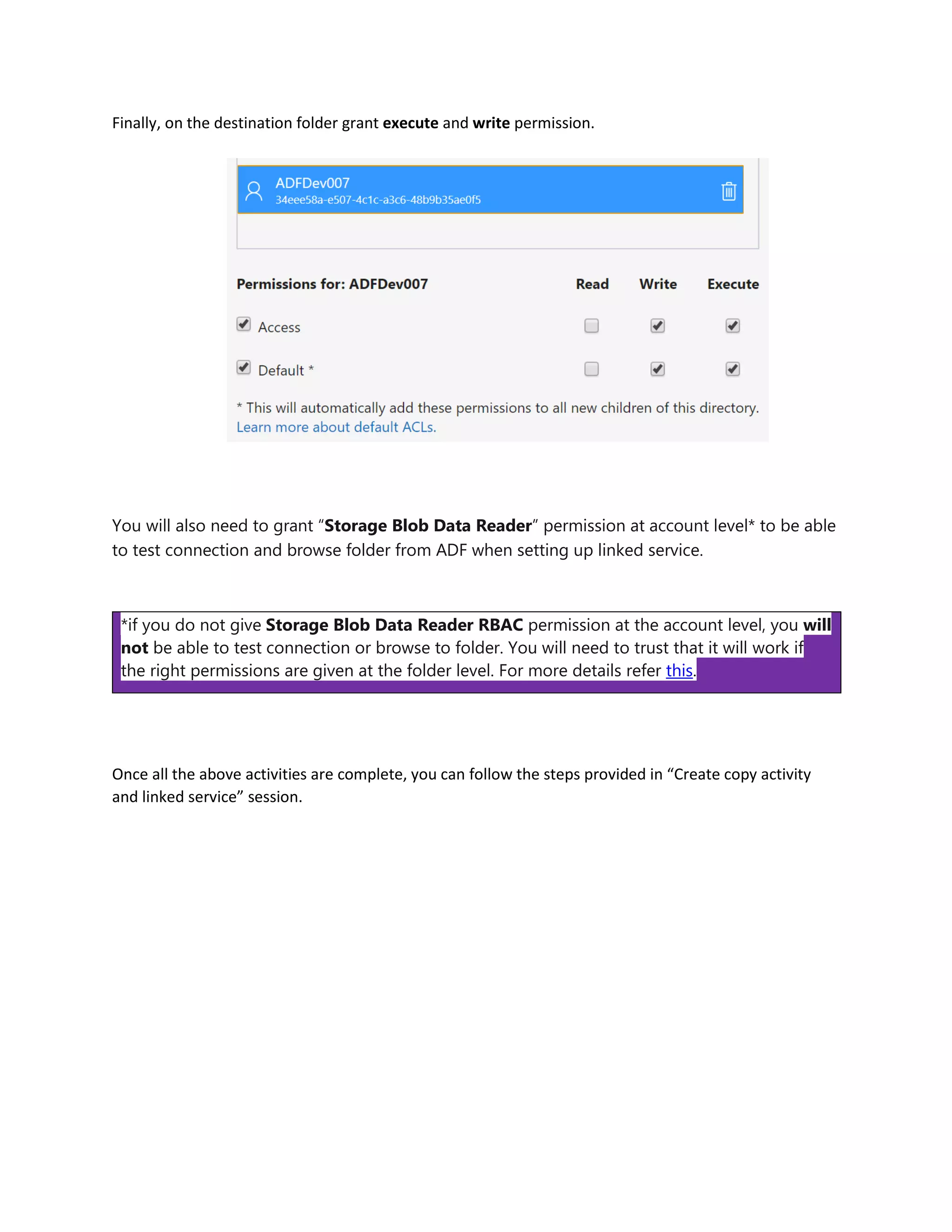 Finally, on the destination folder grant execute and write permission.
You will also need to grant “Storage Blob Data Reader” permission at account level* to be able
to test connection and browse folder from ADF when setting up linked service.
*if you do not give Storage Blob Data Reader RBAC permission at the account level, you will
not be able to test connection or browse to folder. You will need to trust that it will work if
the right permissions are given at the folder level. For more details refer this.
Once all the above activities are complete, you can follow the steps provided in “Create copy activity
and linked service” session.
 