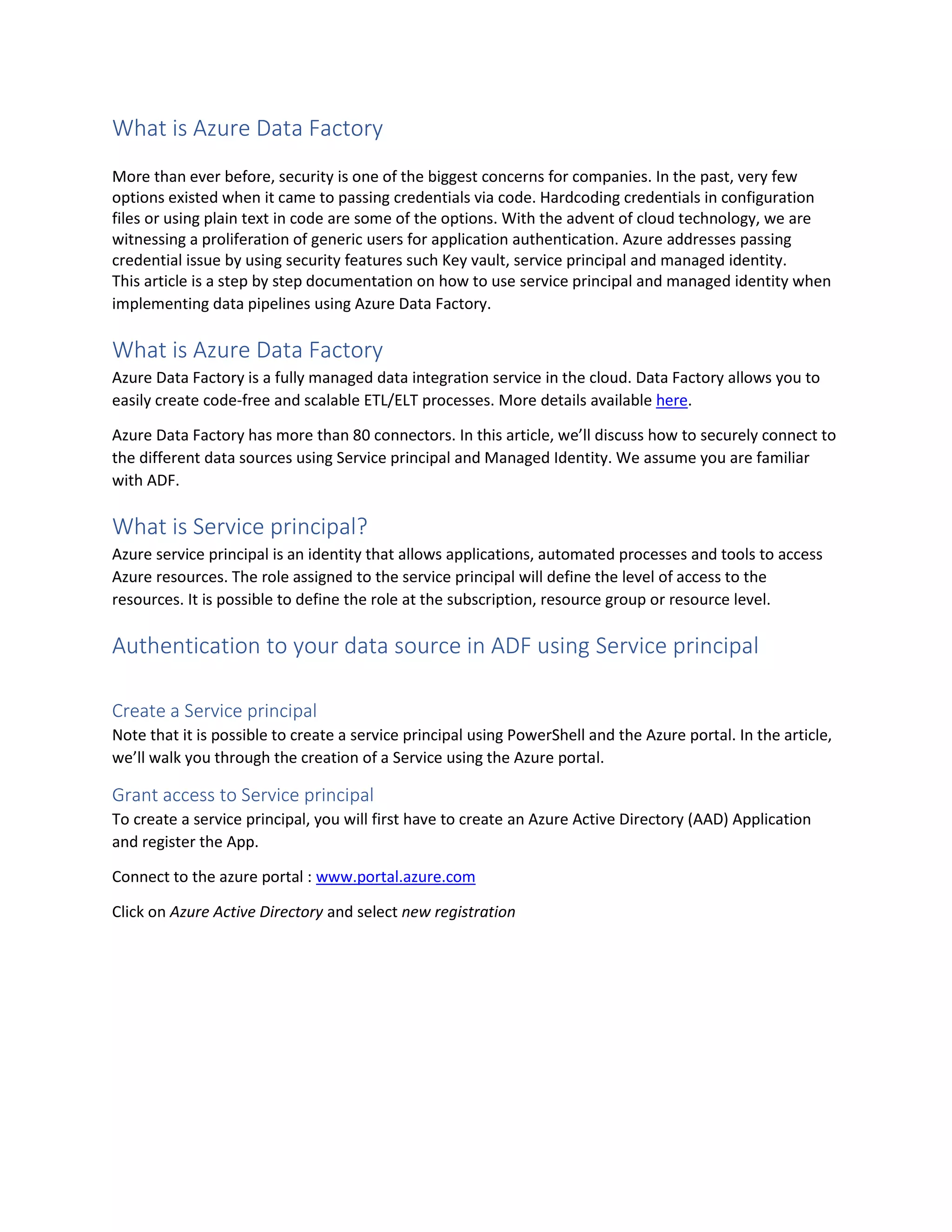 What is Azure Data Factory
More than ever before, security is one of the biggest concerns for companies. In the past, very few
options existed when it came to passing credentials via code. Hardcoding credentials in configuration
files or using plain text in code are some of the options. With the advent of cloud technology, we are
witnessing a proliferation of generic users for application authentication. Azure addresses passing
credential issue by using security features such Key vault, service principal and managed identity.
This article is a step by step documentation on how to use service principal and managed identity when
implementing data pipelines using Azure Data Factory.
What is Azure Data Factory
Azure Data Factory is a fully managed data integration service in the cloud. Data Factory allows you to
easily create code-free and scalable ETL/ELT processes. More details available here.
Azure Data Factory has more than 80 connectors. In this article, we’ll discuss how to securely connect to
the different data sources using Service principal and Managed Identity. We assume you are familiar
with ADF.
What is Service principal?
Azure service principal is an identity that allows applications, automated processes and tools to access
Azure resources. The role assigned to the service principal will define the level of access to the
resources. It is possible to define the role at the subscription, resource group or resource level.
Authentication to your data source in ADF using Service principal
Create a Service principal
Note that it is possible to create a service principal using PowerShell and the Azure portal. In the article,
we’ll walk you through the creation of a Service using the Azure portal.
Grant access to Service principal
To create a service principal, you will first have to create an Azure Active Directory (AAD) Application
and register the App.
Connect to the azure portal : www.portal.azure.com
Click on Azure Active Directory and select new registration
 