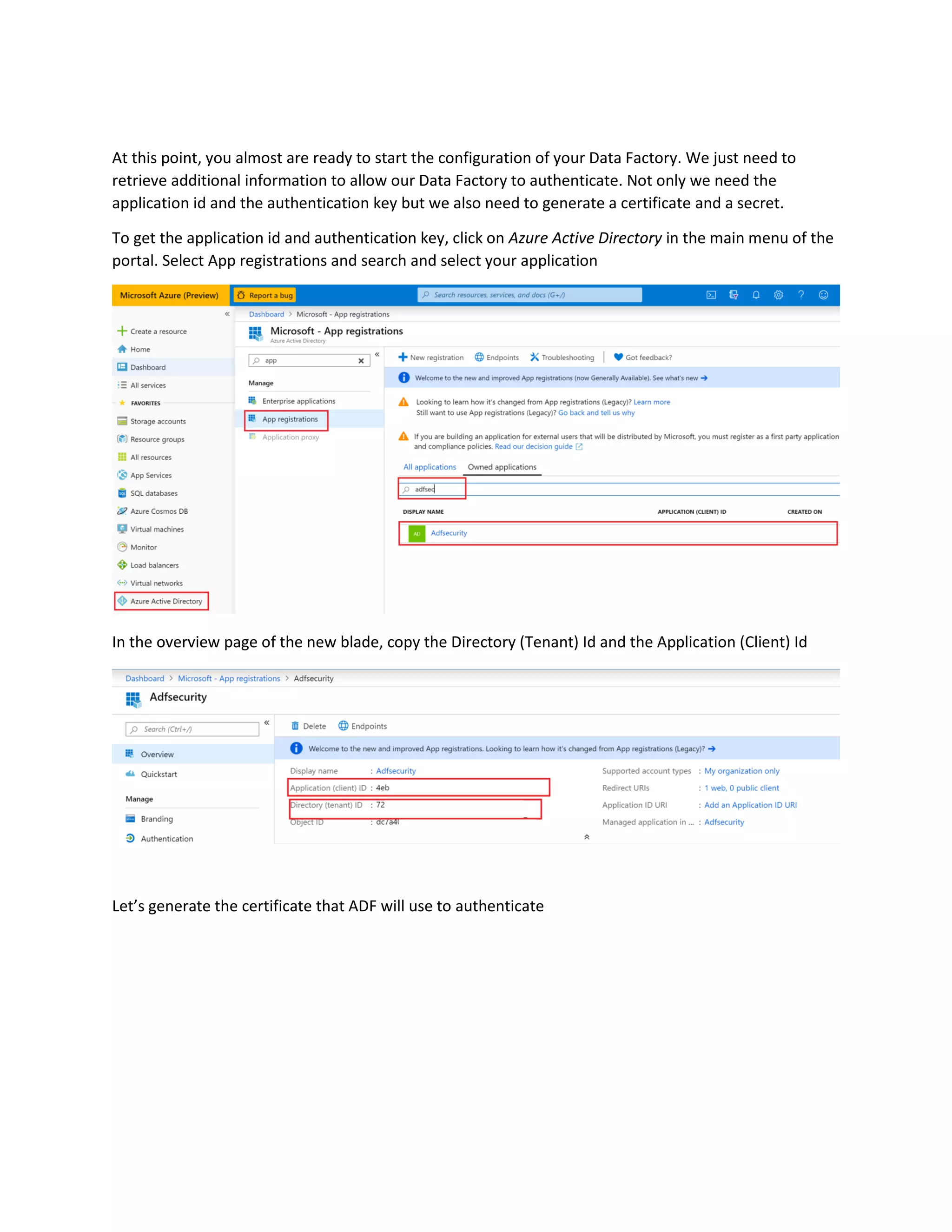 At this point, you almost are ready to start the configuration of your Data Factory. We just need to
retrieve additional information to allow our Data Factory to authenticate. Not only we need the
application id and the authentication key but we also need to generate a certificate and a secret.
To get the application id and authentication key, click on Azure Active Directory in the main menu of the
portal. Select App registrations and search and select your application
In the overview page of the new blade, copy the Directory (Tenant) Id and the Application (Client) Id
Let’s generate the certificate that ADF will use to authenticate
 