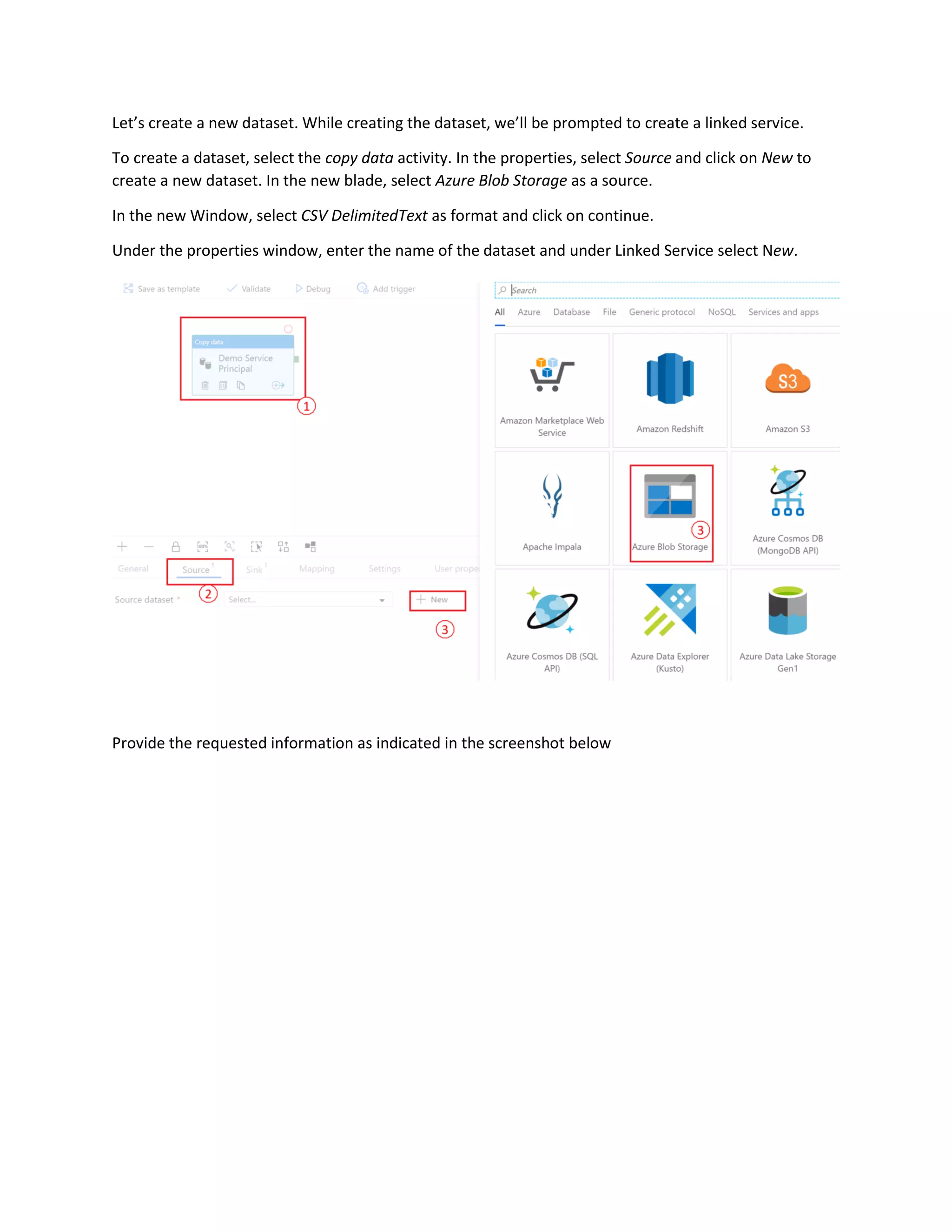 Let’s create a new dataset. While creating the dataset, we’ll be prompted to create a linked service.
To create a dataset, select the copy data activity. In the properties, select Source and click on New to
create a new dataset. In the new blade, select Azure Blob Storage as a source.
In the new Window, select CSV DelimitedText as format and click on continue.
Under the properties window, enter the name of the dataset and under Linked Service select New.
Provide the requested information as indicated in the screenshot below
 