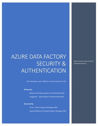 AZURE DATA FACTORY
SECURITY &
AUTHENTICATION
This whitepaper covers different security options for ADF
Data Factory Security &
Authentication
Written By-
Blesson John (Data Solution Architect-Microsoft)
Issagha BA (Data Solution Architect-Microsoft)
Reviewed By-
Ye Xu (Senior Program Manager-ADF)
Gaurav Malhotra (Principal Program Manager-ADF)
 