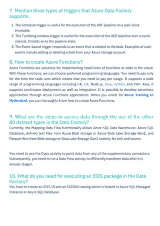 8. How to create Azure Functions?
Azure Functions are solutions for implementing small lines of functions or code in the cloud.
With these functions, we can choose preferred programming languages. You need to pay only
for the time the code runs which means that you need to pay per usage. It supports a wide
range of programming languages including F#, C#, Node.js, Java, Python, and PHP. Also, it
supports continuous deployment as well as integration. It is possible to develop serverless
applications through Azure Functions applications. When you enroll for Azure Training In
Hyderabad, you can thoroughly know how to create Azure Functions.
7. Mention three types of triggers that Azure Data Factory
supports.
10. What do you need for executing an SSIS package in the Data
Factory?
You have to create an SSIS IR and an SSISDB catalog which is hosted in Azure SQL Managed
Instance or Azure SQL Database.
9. What are the steps to access data through the use of the other
80 dataset types in the Data Factory?
Currently, the Mapping Data Flow functionality allows Azure SQL Data Warehouse, Azure SQL
Database, deﬁned text ﬁles from Azure Blob storage or Azure Data Lake Storage Gen2, and
Parquet ﬁles from Blob storage or Data Lake Storage Gen2 natively for sink and source.
1. The Schedule trigger is useful for the execution of the ADF pipeline on a wall-clock
timetable.
2. The Tumbling window trigger is useful for the execution of the ADF pipeline over a cyclic
interval. It holds on to the pipeline state.
3. The Event-based trigger responds to an event that is related to the blob. Examples of such
events include adding or deleting a blob from your Azure storage account.
You need to use the Copy activity to point data from any of the supplementary connectors.
Subsequently, you need to run a Data Flow activity to eﬃciently transform data after it is
already staged.
 