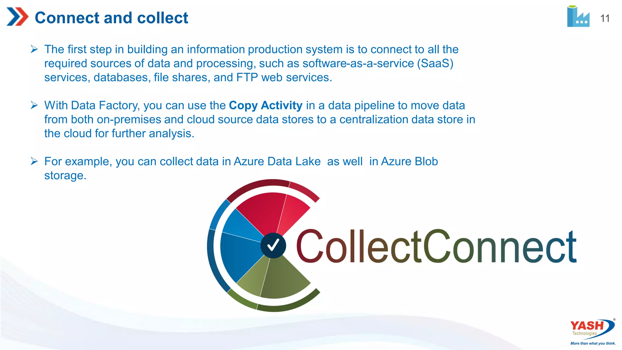 11 Connect and collect  The first step in building an information production system is to connect to all the required sources of data and processing, such as software-as-a-service (SaaS) services, databases, file shares, and FTP web services.  With Data Factory, you can use the Copy Activity in a data pipeline to move data from both on-premises and cloud source data stores to a centralization data store in the cloud for further analysis.  For example, you can collect data in Azure Data Lake as well in Azure Blob storage. 