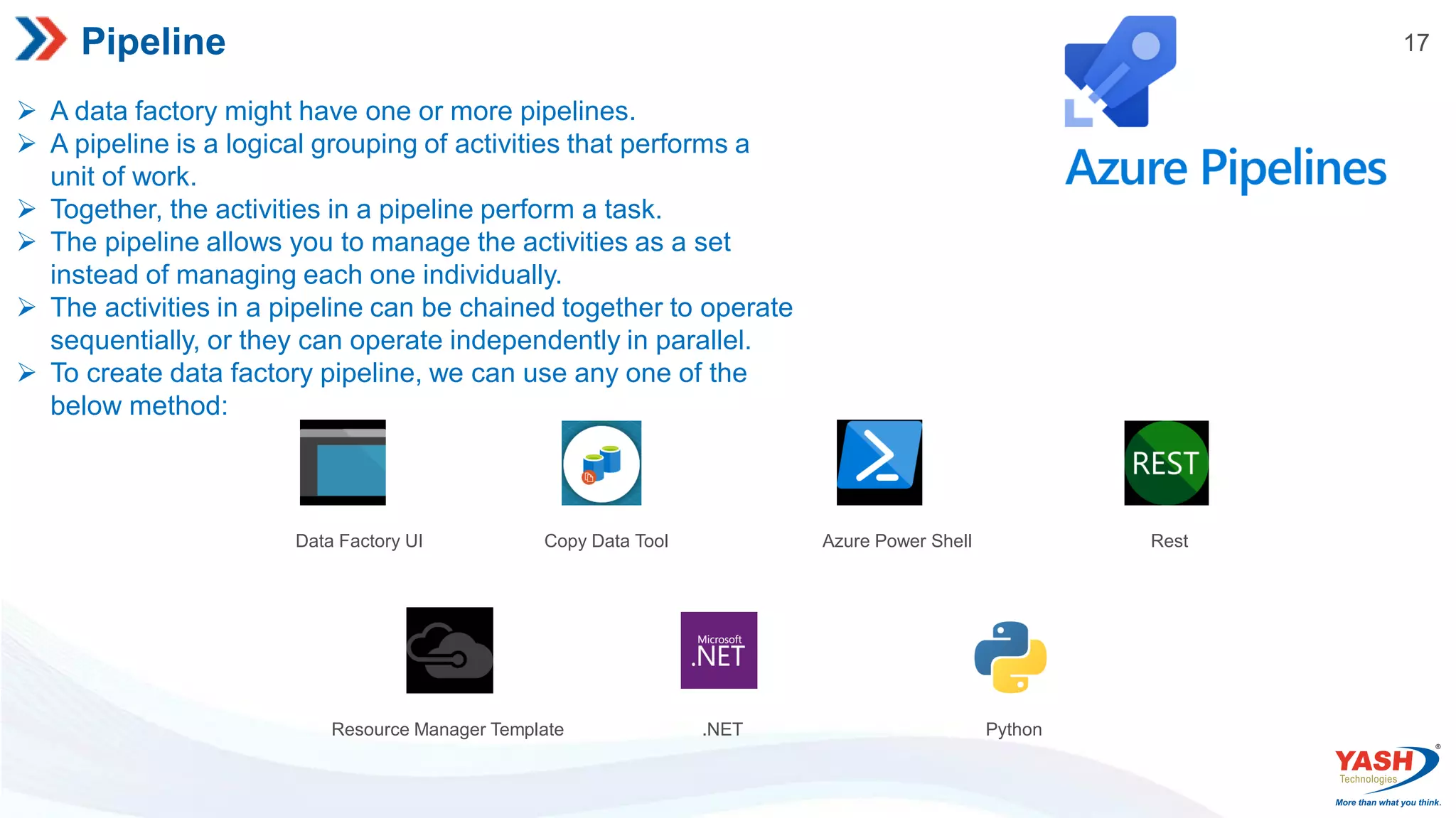 17 Pipeline  A data factory might have one or more pipelines.  A pipeline is a logical grouping of activities that performs a unit of work.  Together, the activities in a pipeline perform a task.  The pipeline allows you to manage the activities as a set instead of managing each one individually.  The activities in a pipeline can be chained together to operate sequentially, or they can operate independently in parallel.  To create data factory pipeline, we can use any one of the below method: Data Factory UI Copy Data Tool Azure Power Shell Rest Resource Manager Template .NET Python 