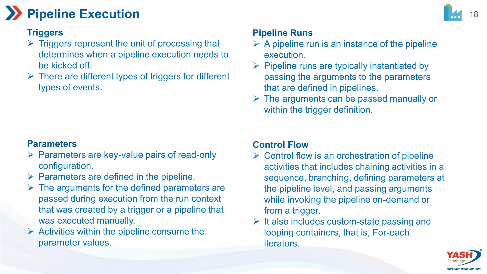 18 Pipeline Execution Triggers  Triggers represent the unit of processing that determines when a pipeline execution needs to be kicked off.  There are different types of triggers for different types of events. Pipeline Runs  A pipeline run is an instance of the pipeline execution.  Pipeline runs are typically instantiated by passing the arguments to the parameters that are defined in pipelines.  The arguments can be passed manually or within the trigger definition. Parameters  Parameters are key-value pairs of read-only configuration.  Parameters are defined in the pipeline.  The arguments for the defined parameters are passed during execution from the run context that was created by a trigger or a pipeline that was executed manually.  Activities within the pipeline consume the parameter values. Control Flow  Control flow is an orchestration of pipeline activities that includes chaining activities in a sequence, branching, defining parameters at the pipeline level, and passing arguments while invoking the pipeline on-demand or from a trigger.  It also includes custom-state passing and looping containers, that is, For-each iterators. 