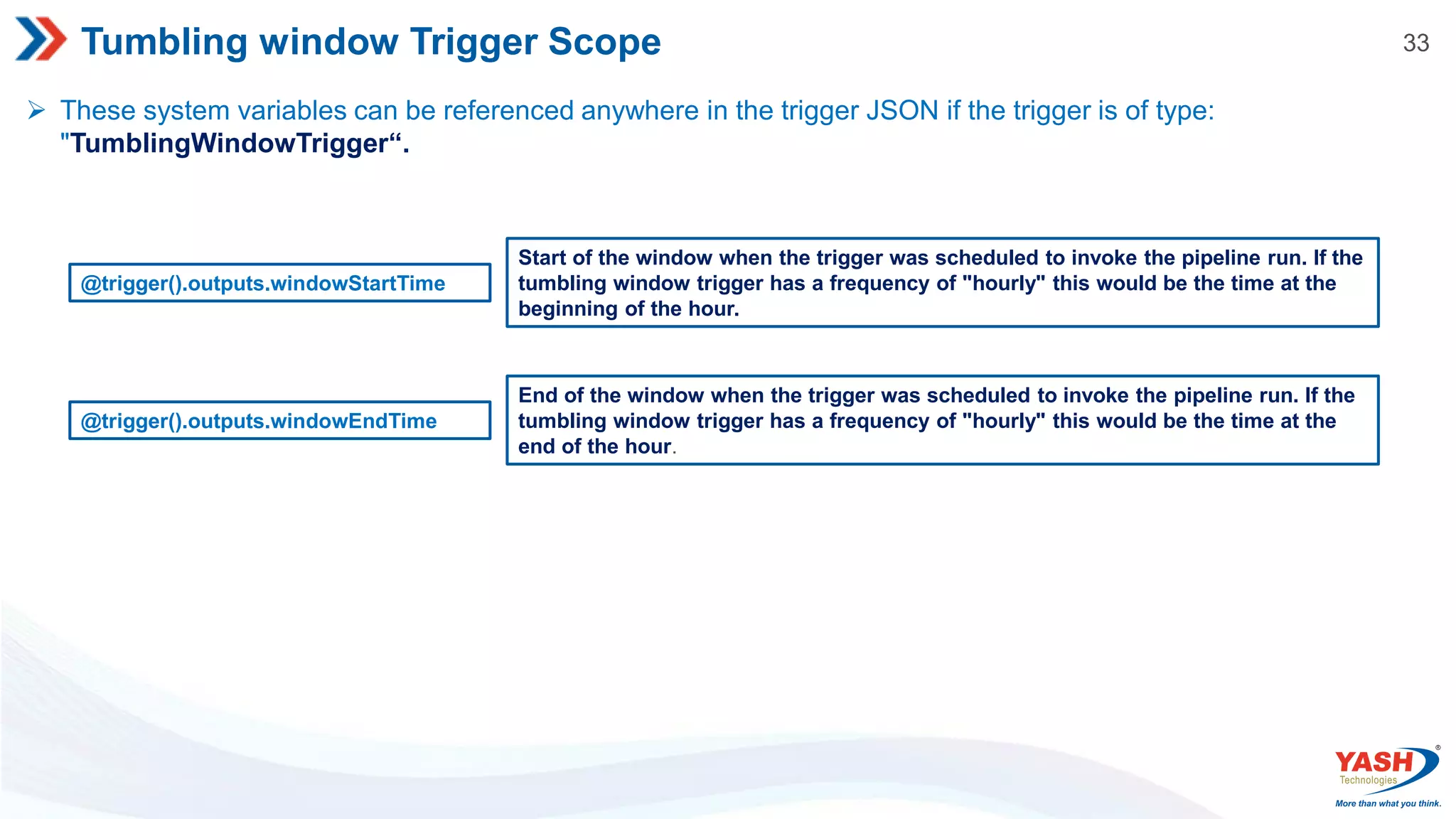 33 Tumbling window Trigger Scope  These system variables can be referenced anywhere in the trigger JSON if the trigger is of type: "TumblingWindowTrigger“. @trigger().outputs.windowStartTime Start of the window when the trigger was scheduled to invoke the pipeline run. If the tumbling window trigger has a frequency of "hourly" this would be the time at the beginning of the hour. @trigger().outputs.windowEndTime End of the window when the trigger was scheduled to invoke the pipeline run. If the tumbling window trigger has a frequency of "hourly" this would be the time at the end of the hour. 