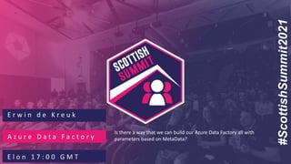 #ScottishSummit2021
E r w i n d e K r e u k
A z u r e D a t a F a c t o r y
E l o n 1 7 : 0 0 G M T
Is there a way that we can build our Azure Data Factory all with
parameters based on MetaData?
 