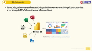Copyright © 2023,9Expert Co., Ltd. 9
รู้จักกับ Power BI
• ในกำรนำข้อมูลเข้ำ Power BI นั้นสำมำรถนำข้อมูลเข้ำได้จำกหลำกหลำยแหล่งข้อมูล ไม่ว่ำจะมำจำกไฟล์
จำกฐำนข้อมูล ซึ่งได้ทั้งที่เป็น on-Premise หรืออยู่บน Cloud
Reference : www.9experttraining.com/dashboard
 