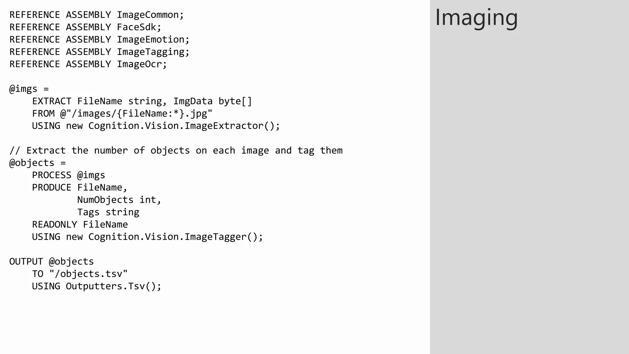 REFERENCE ASSEMBLY ImageCommon;
REFERENCE ASSEMBLY FaceSdk;
REFERENCE ASSEMBLY ImageEmotion;
REFERENCE ASSEMBLY ImageTagging;
REFERENCE ASSEMBLY ImageOcr;
@imgs =
EXTRACT FileName string, ImgData byte[]
FROM @"/images/{FileName:*}.jpg"
USING new Cognition.Vision.ImageExtractor();
// Extract the number of objects on each image and tag them
@objects =
PROCESS @imgs
PRODUCE FileName,
NumObjects int,
Tags string
READONLY FileName
USING new Cognition.Vision.ImageTagger();
OUTPUT @objects
TO "/objects.tsv"
USING Outputters.Tsv();
Imaging
 