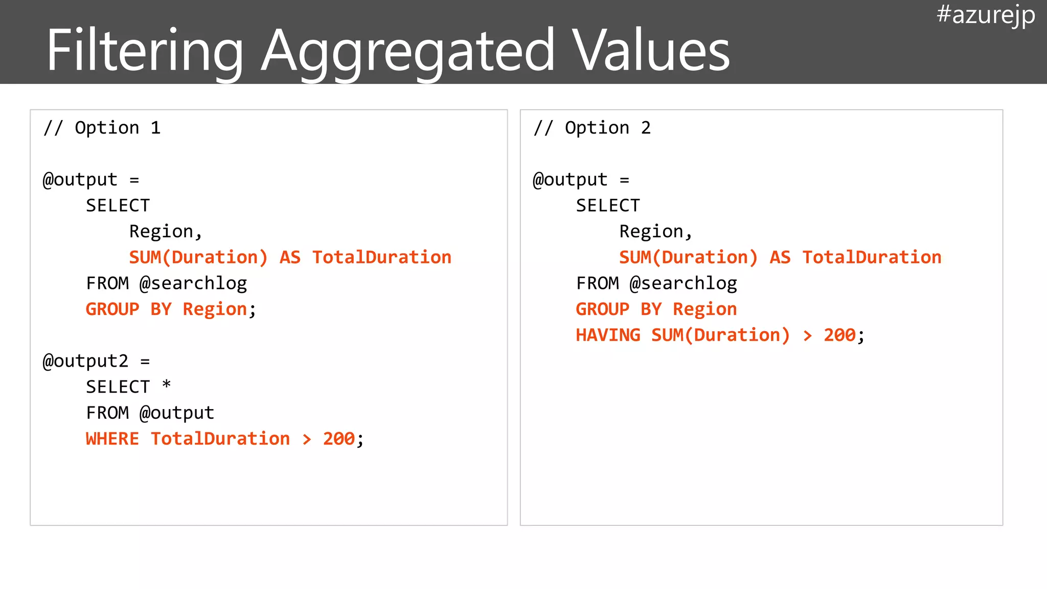 #azurejp
// Option 1
@output =
SELECT
Region,
SUM(Duration) AS TotalDuration
FROM @searchlog
GROUP BY Region;
@output2 =
SELECT *
FROM @output
WHERE TotalDuration > 200;
// Option 2
@output =
SELECT
Region,
SUM(Duration) AS TotalDuration
FROM @searchlog
GROUP BY Region
HAVING SUM(Duration) > 200;
 