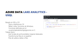 AZURE DATA LAKE ANALYTICS -
USQL
Basado en SQL y C#
Tipos y expresiones C#
Tablas, vistas, funciones de Windows.
Funciones definidas por el
usuario/operadores/agregaciones en C.
Trabajo típico
Leer la data de archivos/tabla/ origenes federados
Transforma las filas en un pipeline.
Filas de salida a tablas o filas.
 