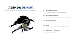 03 AZURE DATA LAKE
Explorar los servicios de Azure Data Lake Store y Analytics
04 USQL
Empezar a conocer este código para explotación de datos
02 BIG DATA SOBRE AZURE
La importancia de la implementación de Azure en tu organización
AGENDA DE HOY.
Explorar las características de Azure Data Lake
3
01 BIG DATA OVERVIEW
Un breve repaso de las arquitecturas de Big Data
05 PREGUNTAS & RESPUESTAS
Tú preguntas… Yo respondo
 