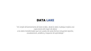 DATA LAKE
“Un simple almacenamiento de toda la data...desde la data cruda(que implica una
copia exacta del origen de datos)
a los datos transformados que son usados de varias formas incluyendo reportes,
visualizaciones, analítica y maquinas de aprendizaje.”
 