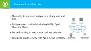 Feature of Azure Data Lake
• The ability to store and analyze data of any kind and
size.
• Multiple access methods including U-SQL, Spark,
Hive, and Storm.
• Dynamic scaling to match your business priorities.
• Enterprise-grade security with Azure Active Directory.
 