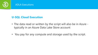 ADLA Executions
U-SQL Cloud Execution
• The data read or written by the script will also be in Azure -
typically in an Azure Data Lake Store account
• You pay for any compute and storage used by the script.
 