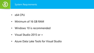 System Requirements
• x64 CPU
• Minimum of 16 GB RAM
• Windows 10 is recommended
• Visual Studio 2015 or +
• Azure Data Lake Tools for Visual Studio
 