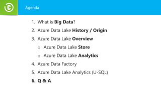 Agenda
1. What is Big Data?
2. Azure Data Lake History / Origin
3. Azure Data Lake Overview
o Azure Data Lake Store
o Azure Data Lake Analytics
4. Azure Data Factory
5. Azure Data Lake Analytics (U-SQL)
6. Q & A
 
