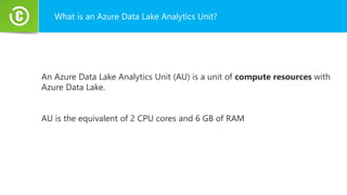 What is an Azure Data Lake Analytics Unit?
An Azure Data Lake Analytics Unit (AU) is a unit of compute resources with
Azure Data Lake.
AU is the equivalent of 2 CPU cores and 6 GB of RAM
 
