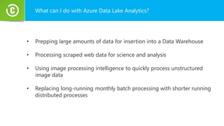What can I do with Azure Data Lake Analytics?
• Prepping large amounts of data for insertion into a Data Warehouse
• Processing scraped web data for science and analysis
• Using image processing intelligence to quickly process unstructured
image data
• Replacing long-running monthly batch processing with shorter running
distributed processes
 