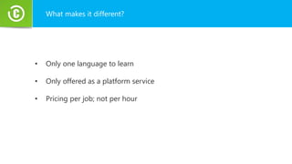 What makes it different?
• Only one language to learn
• Only offered as a platform service
• Pricing per job; not per hour
 