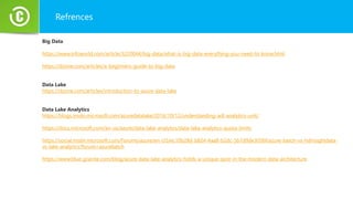 Refrences
Big Data
https://www.infoworld.com/article/3220044/big-data/what-is-big-data-everything-you-need-to-know.html
https://dzone.com/articles/a-beginners-guide-to-big-data
Data Lake
https://dzone.com/articles/introduction-to-azure-data-lake
Data Lake Analytics
https://blogs.msdn.microsoft.com/azuredatalake/2016/10/12/understanding-adl-analytics-unit/
https://docs.microsoft.com/en-us/azure/data-lake-analytics/data-lake-analytics-quota-limits
https://social.msdn.microsoft.com/Forums/azure/en-US/ec10b28d-b824-4aa8-b2dc-5b7d9de3056f/azure-batch-vs-hdinsightdata-
vs-lake-analytics?forum=azurebatch
https://www.blue-granite.com/blog/azure-data-lake-analytics-holds-a-unique-spot-in-the-modern-data-architecture
 