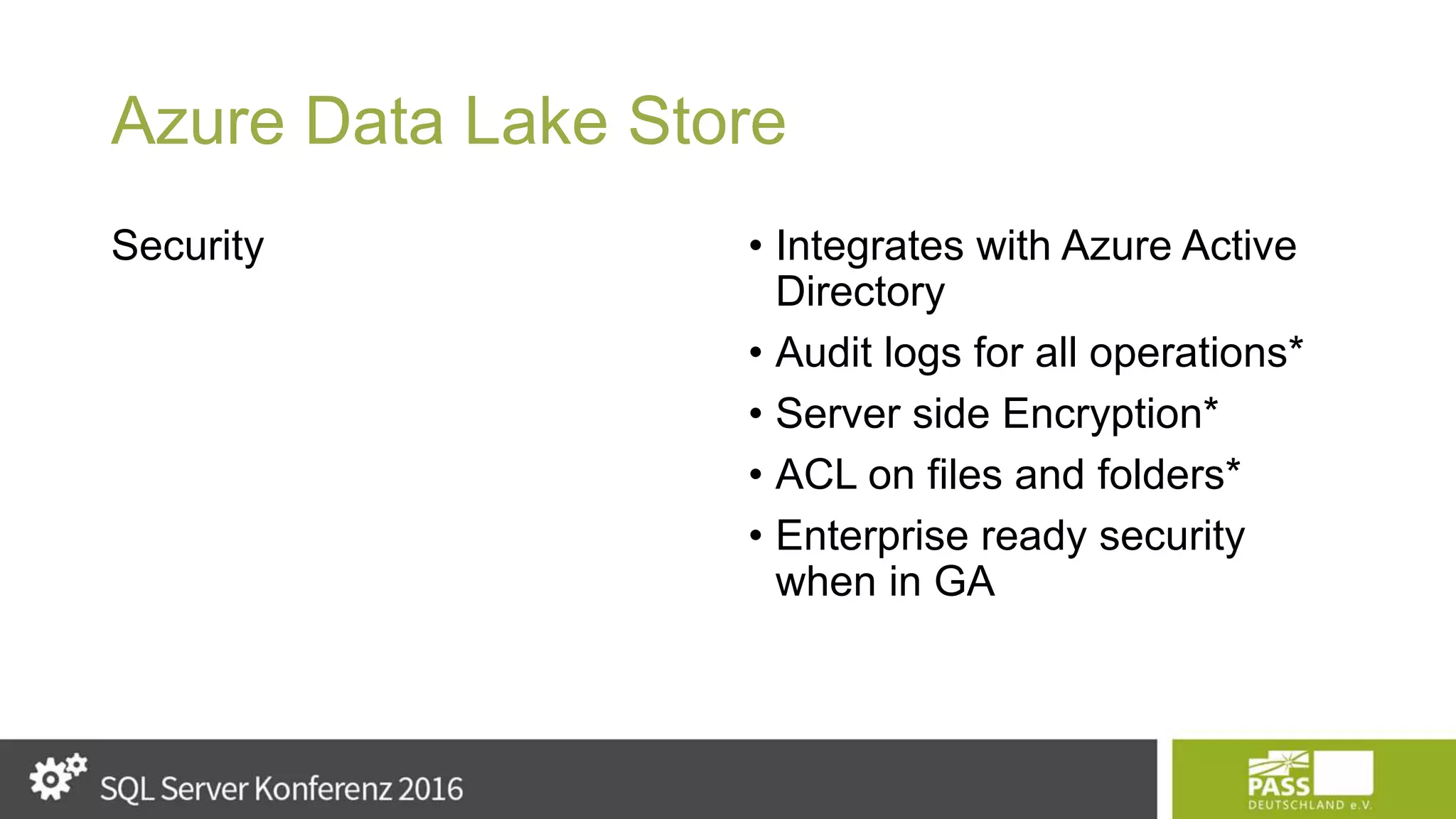 Azure Data Lake Store Security • Integrates with Azure Active Directory • Audit logs for all operations* • Server side Encryption* • ACL on files and folders* • Enterprise ready security when in GA 