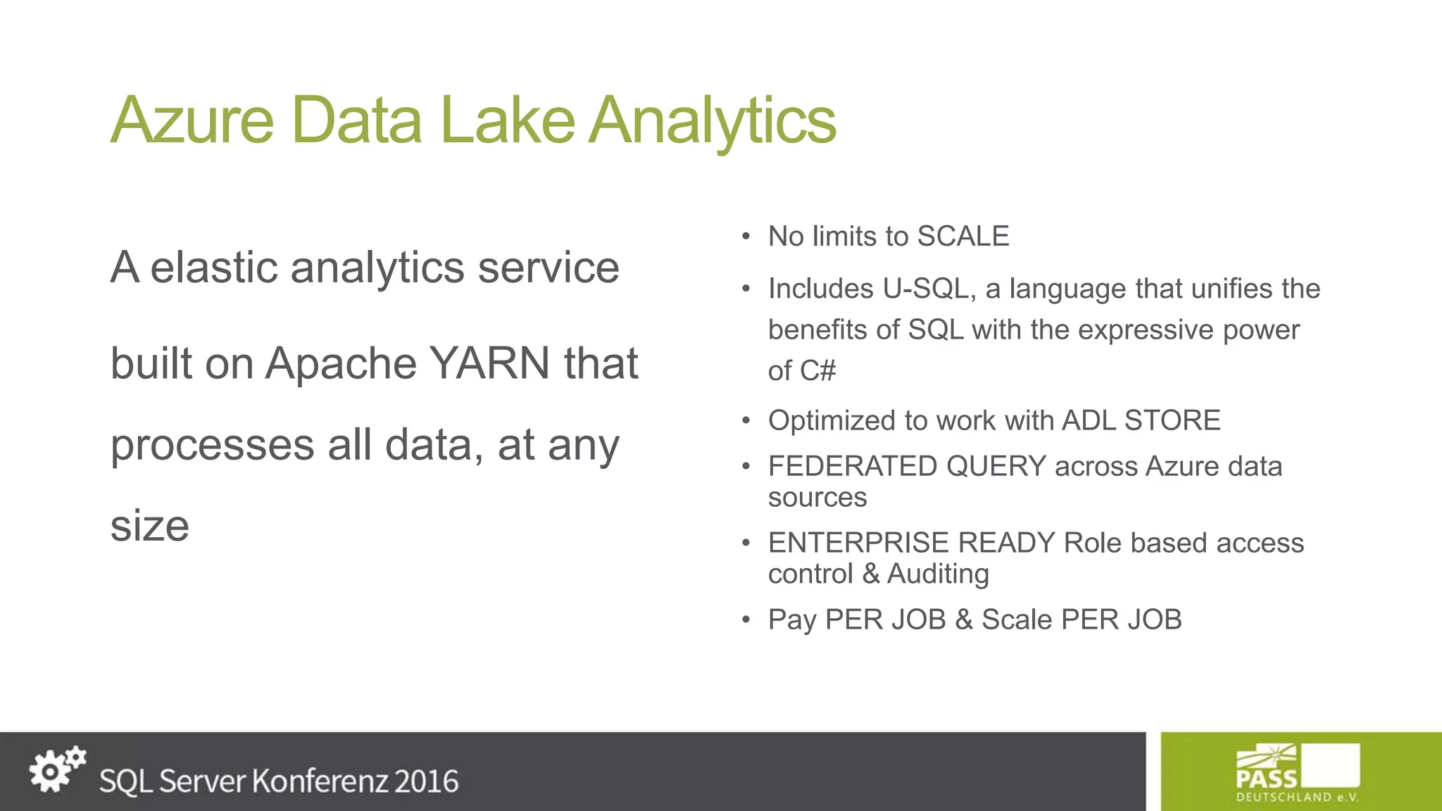 Azure Data Lake Analytics A elastic analytics service built on Apache YARN that processes all data, at any size • No limits to SCALE • Includes U-SQL, a language that unifies the benefits of SQL with the expressive power of C# • Optimized to work with ADL STORE • FEDERATED QUERY across Azure data sources • ENTERPRISE READY Role based access control & Auditing • Pay PER JOB & Scale PER JOB 