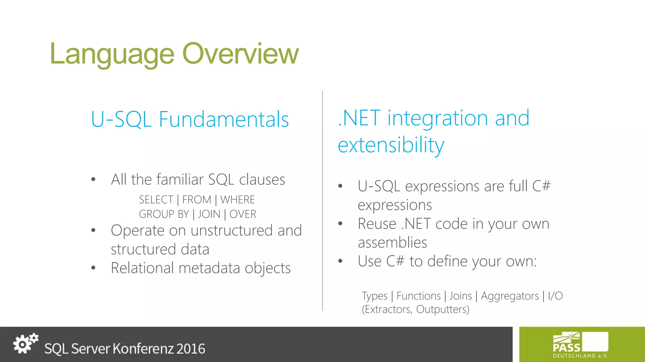 Language Overview U-SQL Fundamentals • All the familiar SQL clauses SELECT | FROM | WHERE GROUP BY | JOIN | OVER • Operate on unstructured and structured data • Relational metadata objects .NET integration and extensibility • U-SQL expressions are full C# expressions • Reuse .NET code in your own assemblies • Use C# to define your own: Types | Functions | Joins | Aggregators | I/O (Extractors, Outputters) 