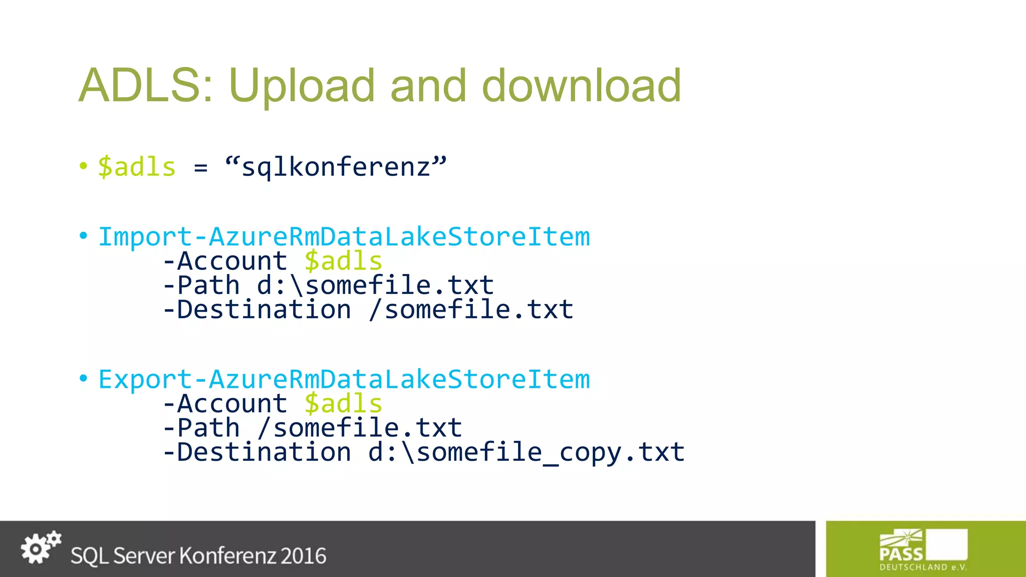 ADLS: Upload and download • $adls = “sqlkonferenz” • Import-AzureRmDataLakeStoreItem -Account $adls -Path d:somefile.txt -Destination /somefile.txt • Export-AzureRmDataLakeStoreItem -Account $adls -Path /somefile.txt -Destination d:somefile_copy.txt 
