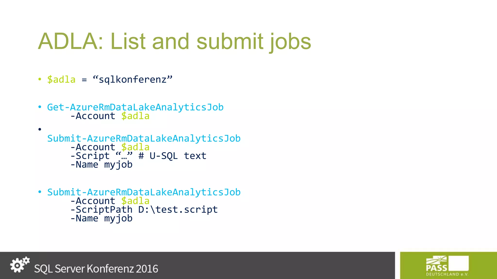ADLA: List and submit jobs • $adla = “sqlkonferenz” • Get-AzureRmDataLakeAnalyticsJob -Account $adla • Submit-AzureRmDataLakeAnalyticsJob -Account $adla -Script “…” # U-SQL text -Name myjob • Submit-AzureRmDataLakeAnalyticsJob -Account $adla -ScriptPath D:test.script -Name myjob 