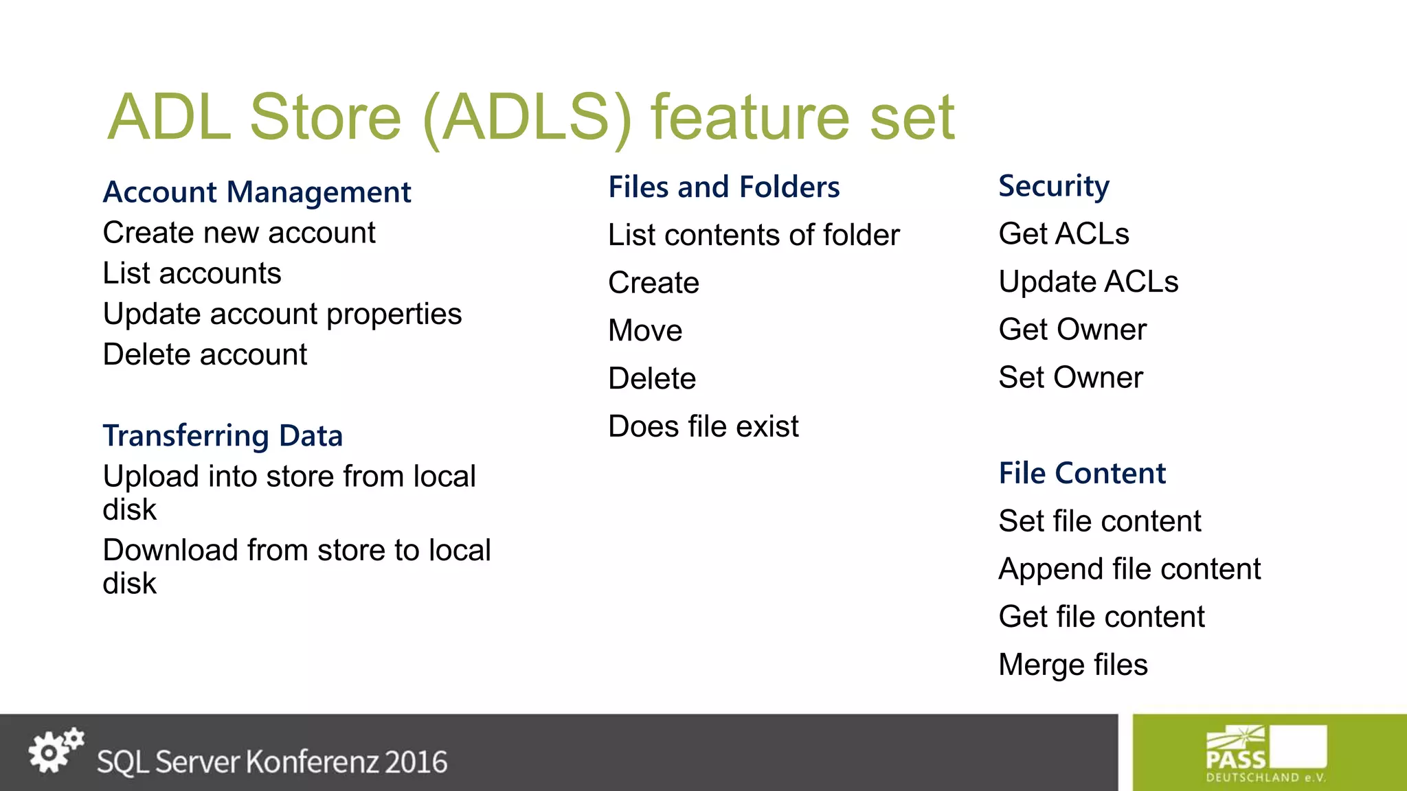 ADL Store (ADLS) feature set Account Management Create new account List accounts Update account properties Delete account Transferring Data Upload into store from local disk Download from store to local disk Files and Folders List contents of folder Create Move Delete Does file exist Security Get ACLs Update ACLs Get Owner Set Owner File Content Set file content Append file content Get file content Merge files 