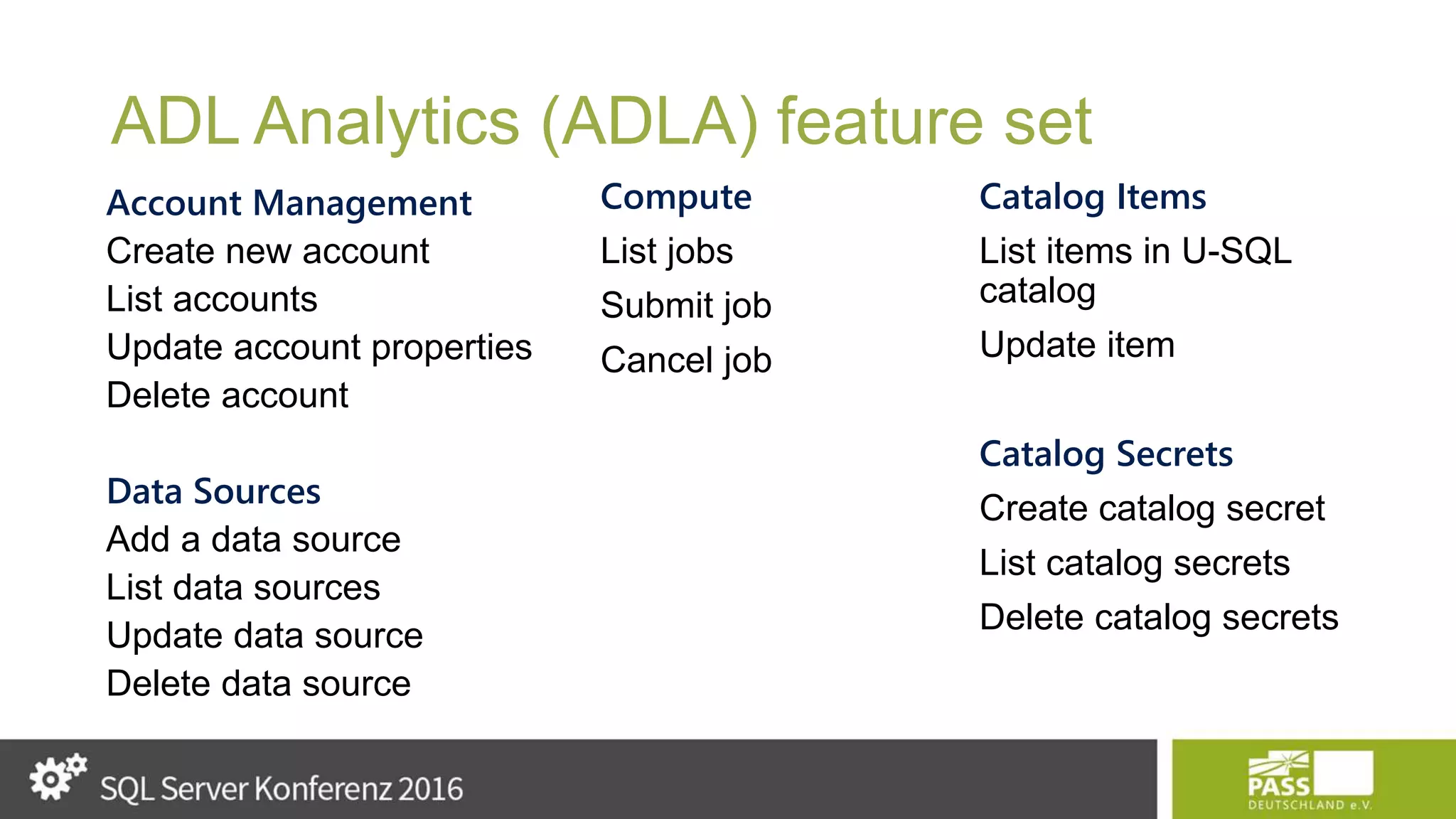 ADL Analytics (ADLA) feature set Account Management Create new account List accounts Update account properties Delete account Data Sources Add a data source List data sources Update data source Delete data source Compute List jobs Submit job Cancel job Catalog Items List items in U-SQL catalog Update item Catalog Secrets Create catalog secret List catalog secrets Delete catalog secrets 