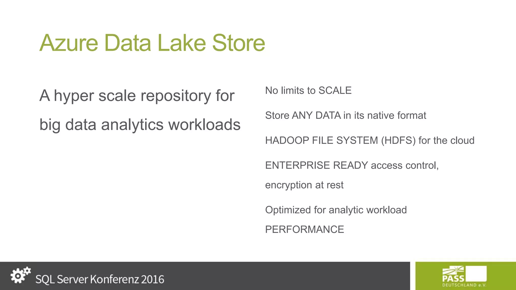 Azure Data Lake Store A hyper scale repository for big data analytics workloads No limits to SCALE Store ANY DATA in its native format HADOOP FILE SYSTEM (HDFS) for the cloud ENTERPRISE READY access control, encryption at rest Optimized for analytic workload PERFORMANCE 