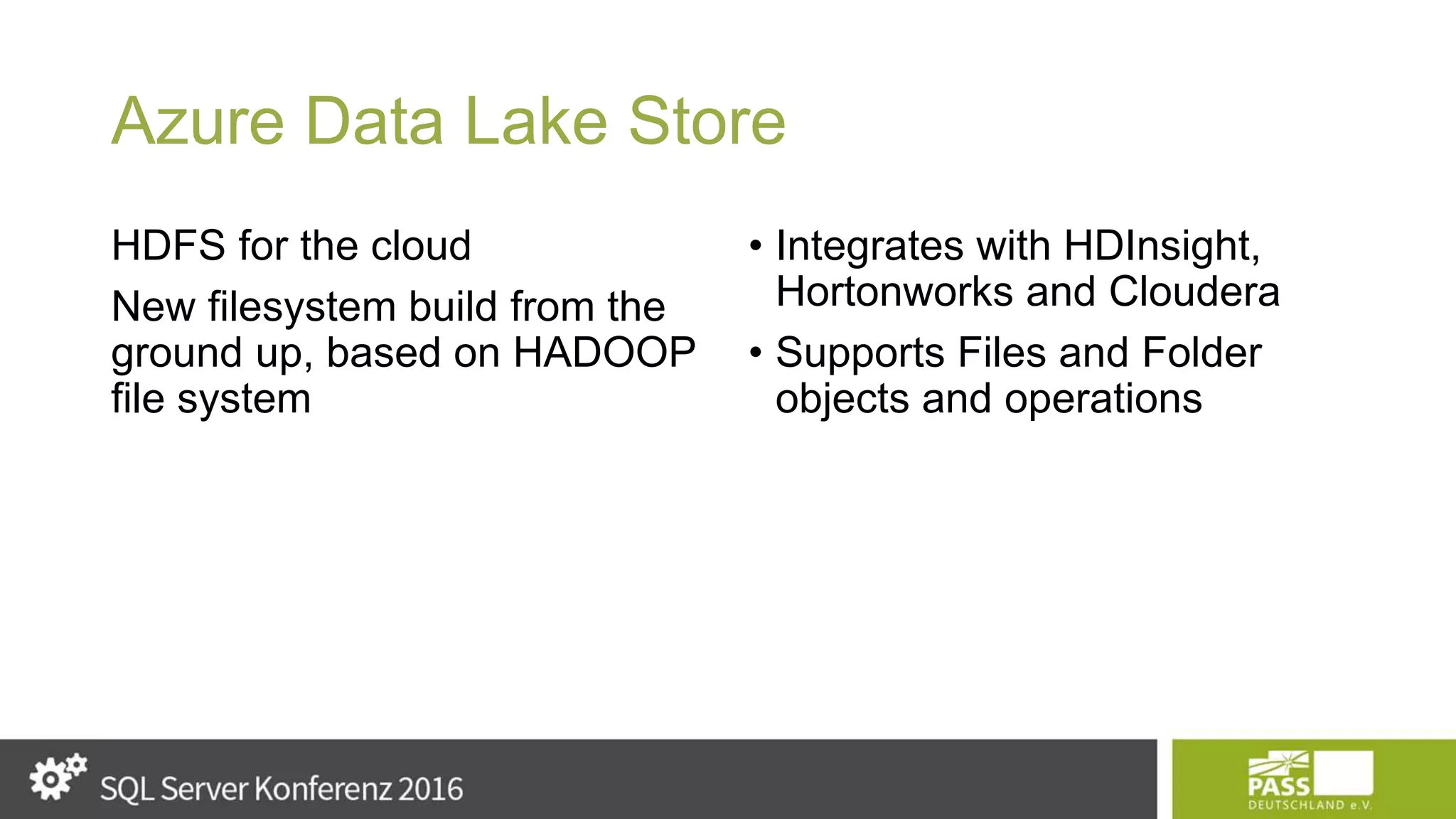 Azure Data Lake Store HDFS for the cloud New filesystem build from the ground up, based on HADOOP file system • Integrates with HDInsight, Hortonworks and Cloudera • Supports Files and Folder objects and operations 
