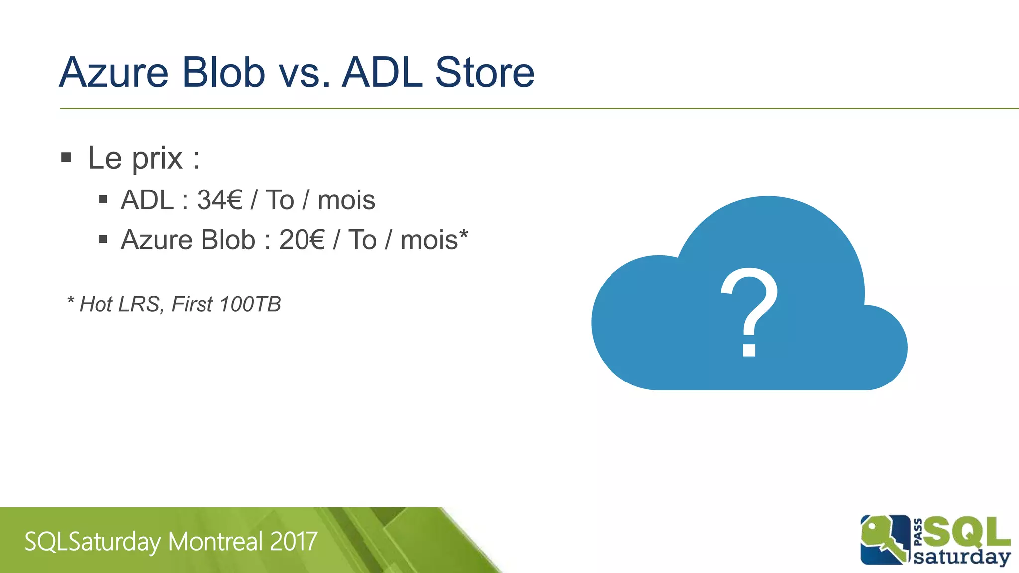 SQLSaturday Montreal 2017
Azure Blob vs. ADL Store
 Le prix :
 ADL : 34€ / To / mois
 Azure Blob : 20€ / To / mois*
* Hot LRS, First 100TB
?
 