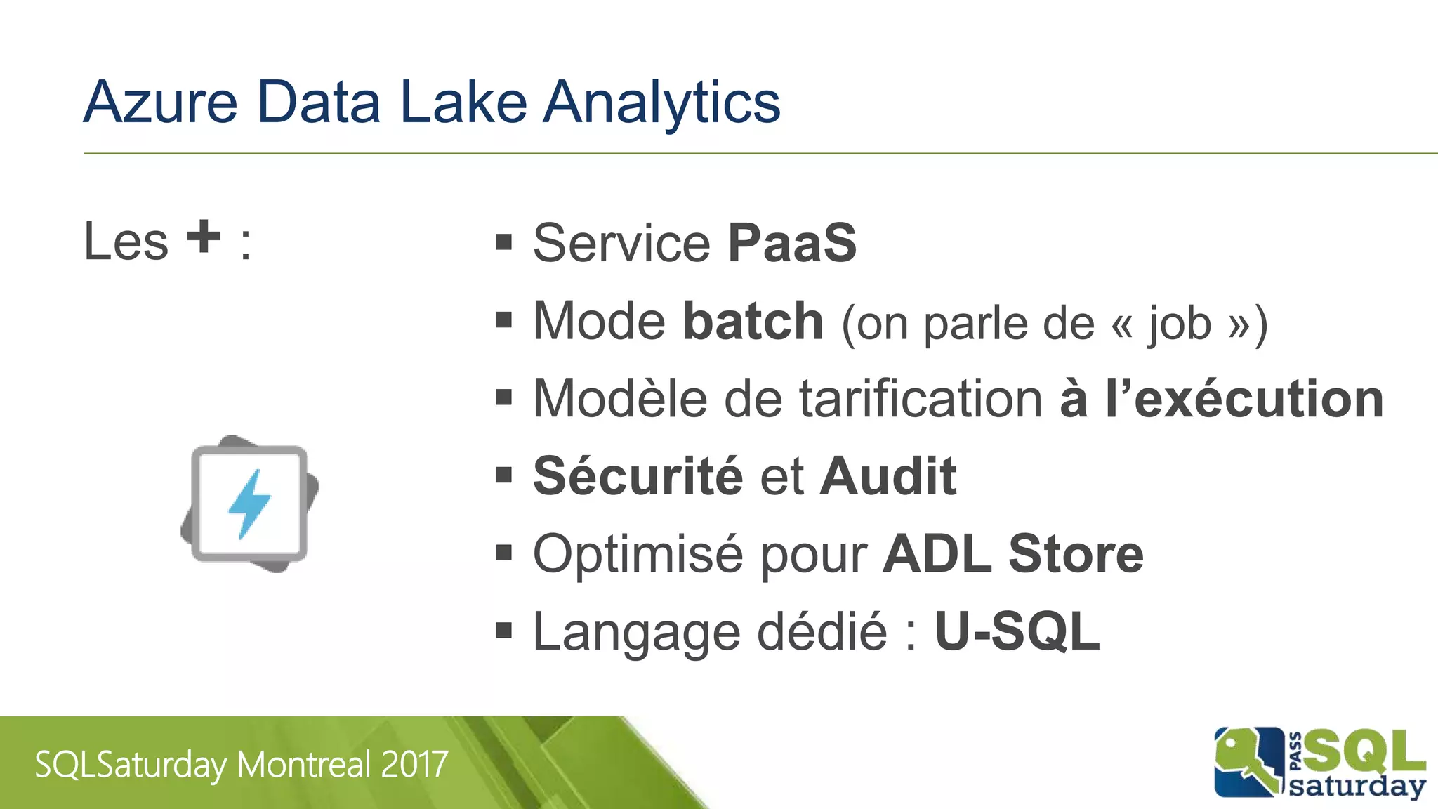 SQLSaturday Montreal 2017
Azure Data Lake Analytics
 Service PaaS
 Mode batch (on parle de « job »)
 Modèle de tarification à l’exécution
 Sécurité et Audit
 Optimisé pour ADL Store
 Langage dédié : U-SQL
Les + :
 