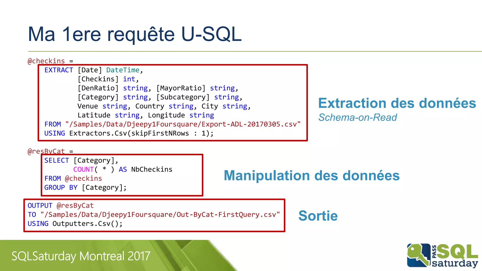 SQLSaturday Montreal 2017
Ma 1ere requête U-SQL
@checkins =
EXTRACT [Date] DateTime,
[Checkins] int,
[DenRatio] string, [MayorRatio] string,
[Category] string, [Subcategory] string,
Venue string, Country string, City string,
Latitude string, Longitude string
FROM "/Samples/Data/Djeepy1Foursquare/Export-ADL-20170305.csv"
USING Extractors.Csv(skipFirstNRows : 1);
@resByCat =
SELECT [Category],
COUNT( * ) AS NbCheckins
FROM @checkins
GROUP BY [Category];
OUTPUT @resByCat
TO "/Samples/Data/Djeepy1Foursquare/Out-ByCat-FirstQuery.csv"
USING Outputters.Csv();
Extraction des données
Schema-on-Read
Manipulation des données
Sortie
 