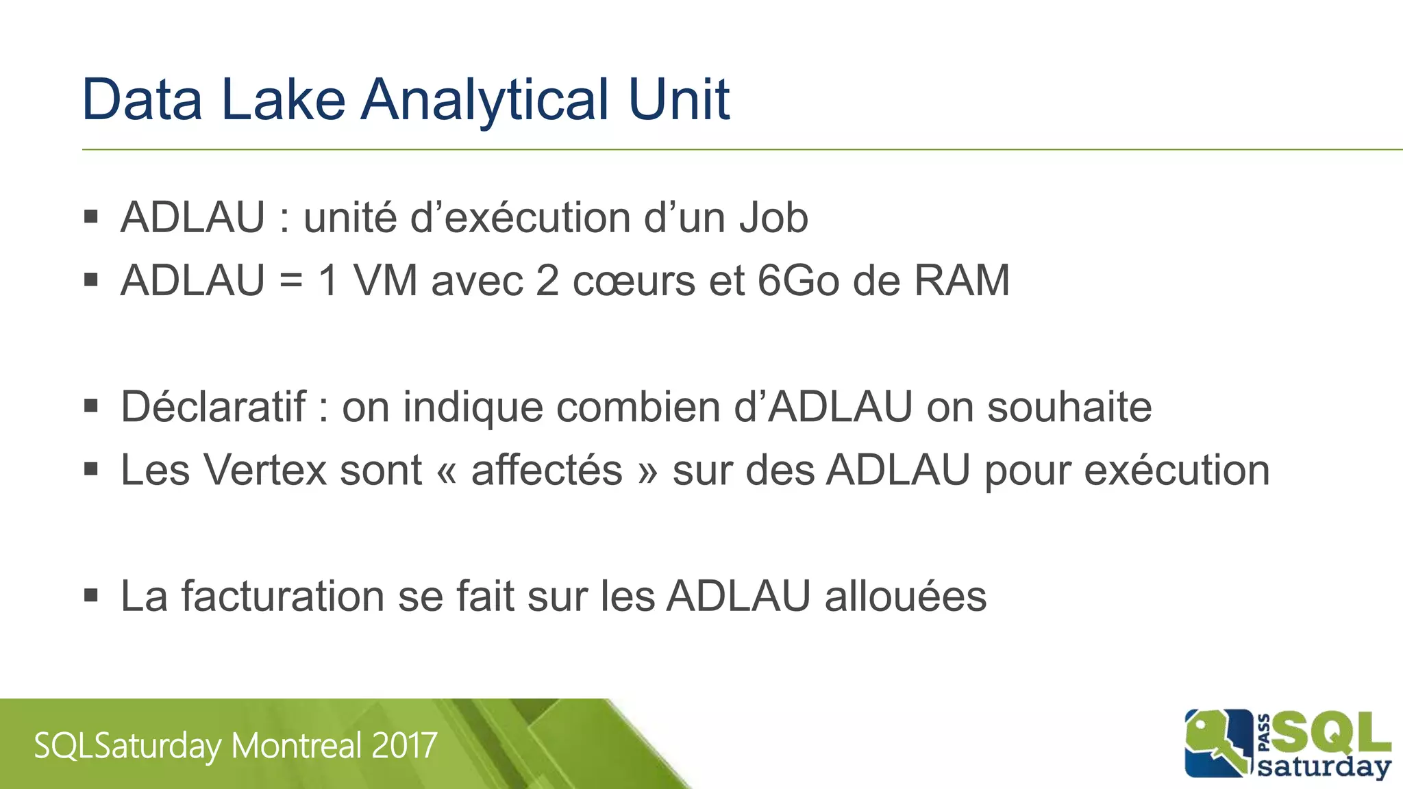 SQLSaturday Montreal 2017
Data Lake Analytical Unit
 ADLAU : unité d’exécution d’un Job
 ADLAU = 1 VM avec 2 cœurs et 6Go de RAM
 Déclaratif : on indique combien d’ADLAU on souhaite
 Les Vertex sont « affectés » sur des ADLAU pour exécution
 La facturation se fait sur les ADLAU allouées
 