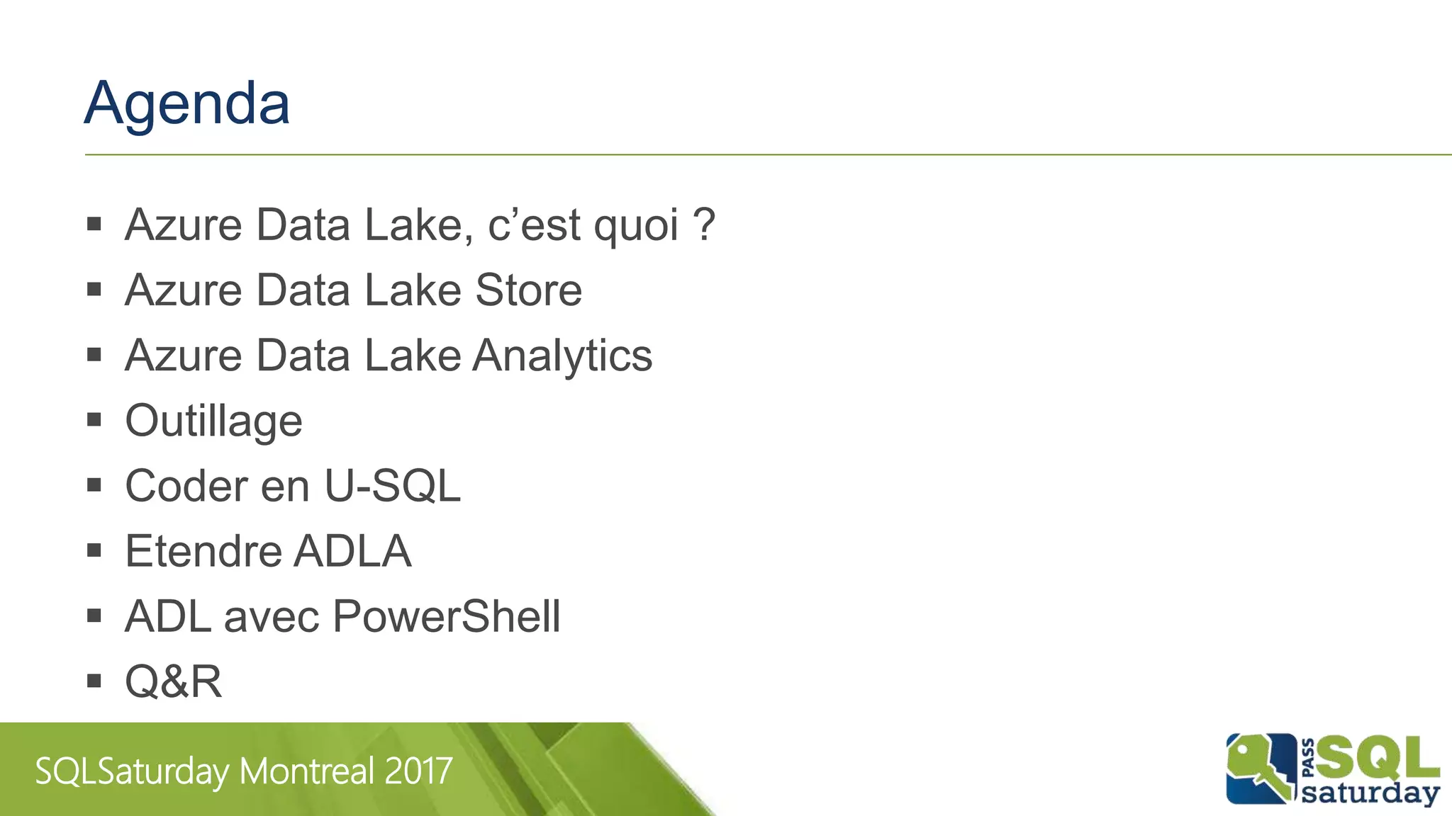 SQLSaturday Montreal 2017
Agenda
 Azure Data Lake, c’est quoi ?
 Azure Data Lake Store
 Azure Data Lake Analytics
 Outillage
 Coder en U-SQL
 Etendre ADLA
 ADL avec PowerShell
 Q&R
 