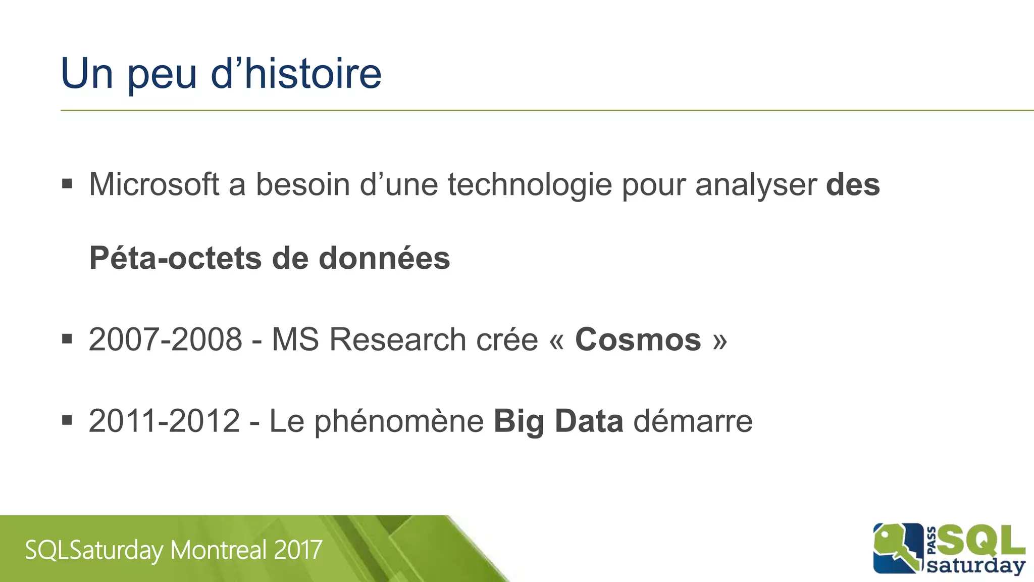 SQLSaturday Montreal 2017
Un peu d’histoire
 Microsoft a besoin d’une technologie pour analyser des
Péta-octets de données
 2007-2008 - MS Research crée « Cosmos »
 2011-2012 - Le phénomène Big Data démarre
 