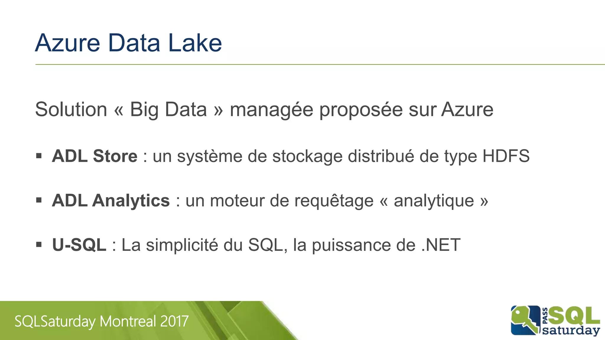 SQLSaturday Montreal 2017
Azure Data Lake
Solution « Big Data » managée proposée sur Azure
 ADL Store : un système de stockage distribué de type HDFS
 ADL Analytics : un moteur de requêtage « analytique »
 U-SQL : La simplicité du SQL, la puissance de .NET
 