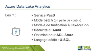 SQLSaturday Montreal 2017
Azure Data Lake Analytics
 Service PaaS
 Mode batch (on parle de « job »)
 Modèle de tarification à l’exécution
 Sécurité et Audit
 Optimisé pour ADL Store
 Langage dédié : U-SQL
Les + :
 