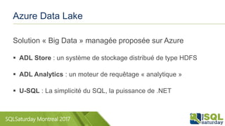 SQLSaturday Montreal 2017
Azure Data Lake
Solution « Big Data » managée proposée sur Azure
 ADL Store : un système de stockage distribué de type HDFS
 ADL Analytics : un moteur de requêtage « analytique »
 U-SQL : La simplicité du SQL, la puissance de .NET
 