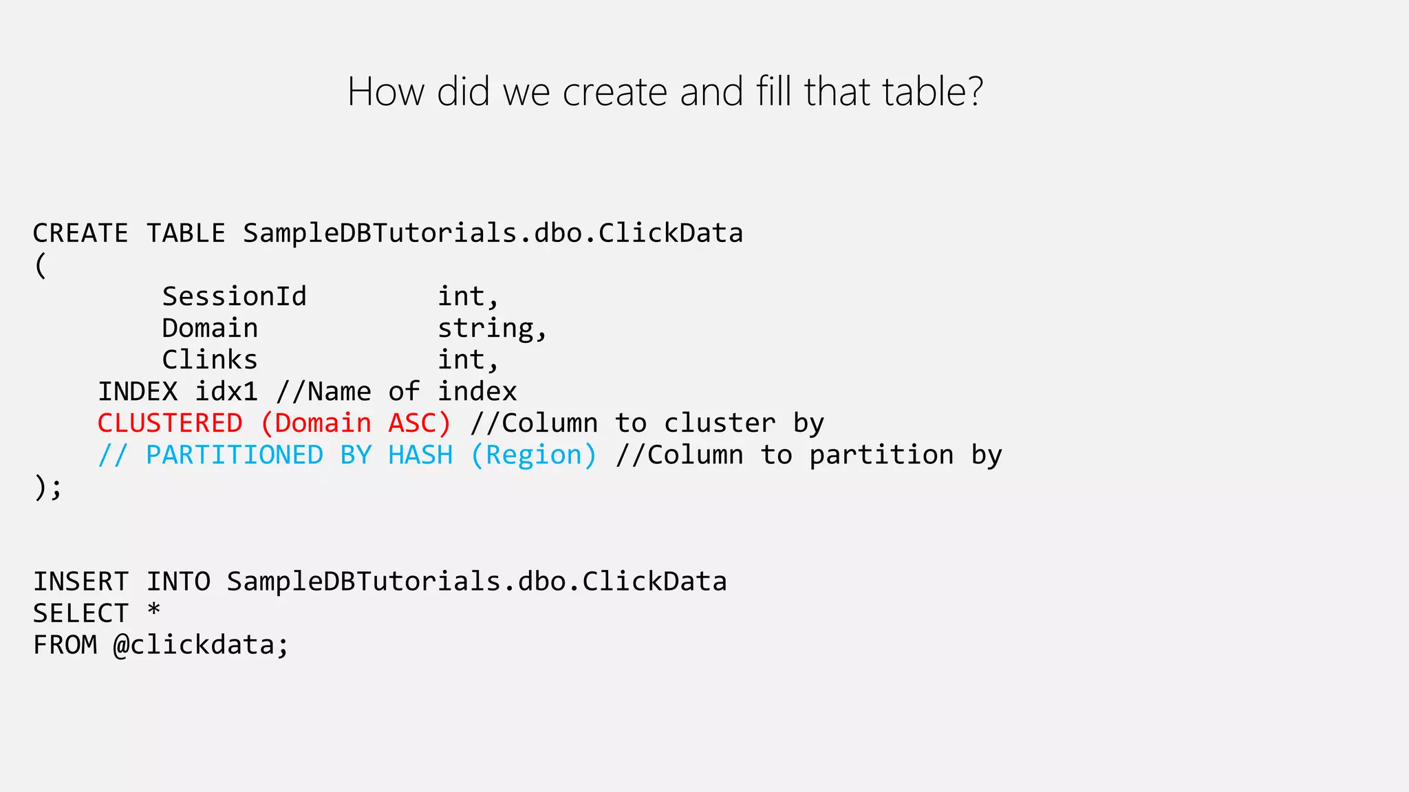 CREATE TABLE SampleDBTutorials.dbo.ClickData
(
SessionId int,
Domain string,
Clinks int,
INDEX idx1 //Name of index
CLUSTERED (Domain ASC) //Column to cluster by
// PARTITIONED BY HASH (Region) //Column to partition by
);
INSERT INTO SampleDBTutorials.dbo.ClickData
SELECT *
FROM @clickdata;
How did we create and fill that table?
 