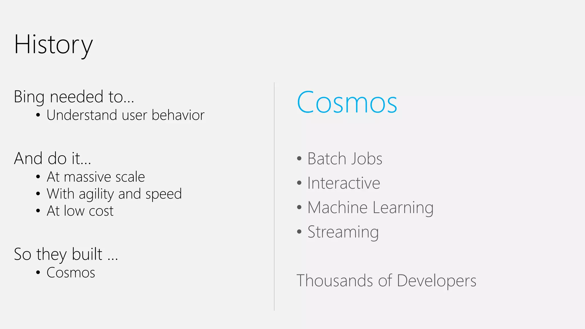 History
Bing needed to…
• Understand user behavior
And do it…
• At massive scale
• With agility and speed
• At low cost
So they built …
• Cosmos
Cosmos
• Batch Jobs
• Interactive
• Machine Learning
• Streaming
Thousands of Developers
 