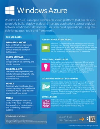 Windows Azure is an open and flexible cloud platform that enables you
to quickly build, deploy, scale and manage applications across a global
network of Microsoft datacenters. You can build applications using mul-
tiple languages, tools and frameworks.

KEY USE CASES
                                                       FLEXIBLE APPLICATION MODEL
WEB APPLICATIONS                                                  Windows Azure provides a rich set of application services,
Build anything from lightweight                                   including SDKs, caching, messaging and identity. You can
web sites to multi-tier cloud                                     write applications in .NET, PHP, Java, node.js, Python, Ruby, or
services that scale up as your                                    using open REST protocols. This is all part of our promise to
traffic grows.                                                    let you build using any language, tool or framework.


CLOUD STORAGE
Rely on geo-redundant cloud                            ALWAYS ON, ALWAYS HERE
storage for back up, archiving, and                               Build resilient applications with automatic OS and service
disaster recovery.                                                patching, built in network load balancing and geo-redun-
                                                                  dant storage. We also proudly deliver a 99.95% monthly SLA.
                                                                  You can rely on our decades of experience in datacenter
BIG DATA & HPC                                                    operations and trust that everything we offer is backed by
Get actionable insights from your                                 industry certifications for security and compliance.
data by taking advantage of a fully
compatible enterprise-ready
Hadoop service.                                        DATACENTER WITHOUT BOUNDARIES
                                                                  We make it easy for you to integrate your on-premises IT
MOBILE                                                            environment with the public cloud. Migrate your virtual
Accelerate your mobile app devel-                                 machines to Windows Azure without the need to convert
opment by using a backend hosted                                  them to a different format. Use the robust messaging and
                                                                  networking capabilities in Windows Azure to deliver hybrid
in Windows Azure. Scale instantly                                 solutions, and then manage your hybrid applications from a
as your install base grows.                                       single console with System Center.

                                                       GLOBAL REACH
MEDIA
Create, manage and distribute                                     With datacenters around the globe, a massive investment in
                                                                  datacenter innovation and a worldwide Content Delivery
media in the cloud - everything                                   Network, you can build applications that provide the best
from encoding to content protec-                                  experience for your users wherever they are.
tion to streaming and analytics
support.


ADDITIONAL RESOURCES                                                        Like it? Try it.
Learn more: http://www.windowsazure.com                                     http://gettag.mobi
Pricing & purchase options: http://www.windowsazure.com/pricing

                                                                                          © 2012 Microsoft Corporation. All rights reserved.
 